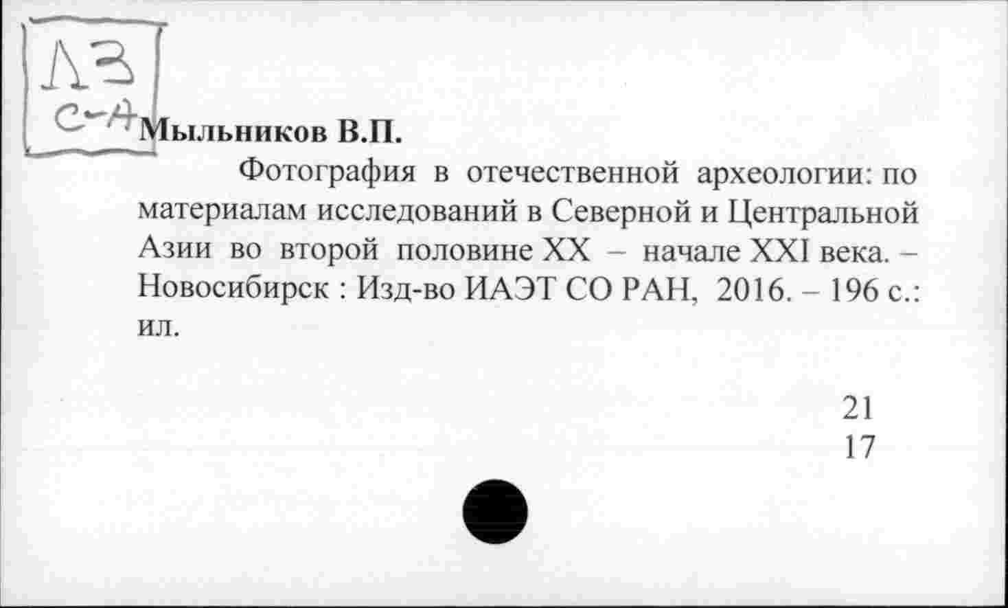 ﻿лг

Мыльников В.П.
Фотография в отечественной археологии: по
материалам исследований в Северной и Центральной Азии во второй половине XX - начале XXI века. -Новосибирск : Изд-во ИАЭТ СО РАН, 2016. - 196 с.:
ил.
21
17